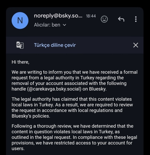 Email from Bluesky: Hi there, We are writing to inform you that we have received a formal request from a legal authority in Turkey regarding the removal of your account associated with the following handle (@carekavga.bsky.social) on Bluesky. The legal authority has claimed that this content violates local laws in Turkey. As a result, we are required to review the request in accordance with local regulations and Bluesky’s policies. Following a thorough review, we have determined that the content in question violates local laws in Turkey, as outlined in the legal request. In compliance with these legal provisions, we have restricted access to your account for users.